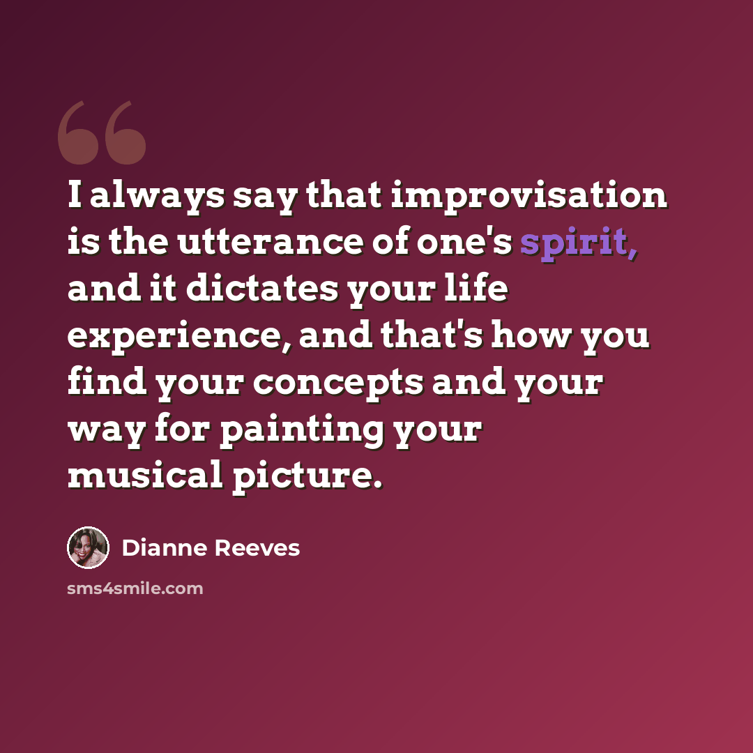 “I always say that improvisation is the utterance of one's spirit, and it dictates your life experience, and that's how you find your concepts and your way for painting your musical picture.” quote by Dianne Reeves