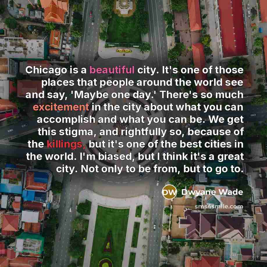 “Chicago is a beautiful city. It's one of those places that people around the world see and say, 'Maybe one day.' There's so much excitement in the city about what you can accomplish and what you can be. We get this stigma, and rightfully so, because of the killings, but it's one of the best cities…” quote by Dwyane Wade