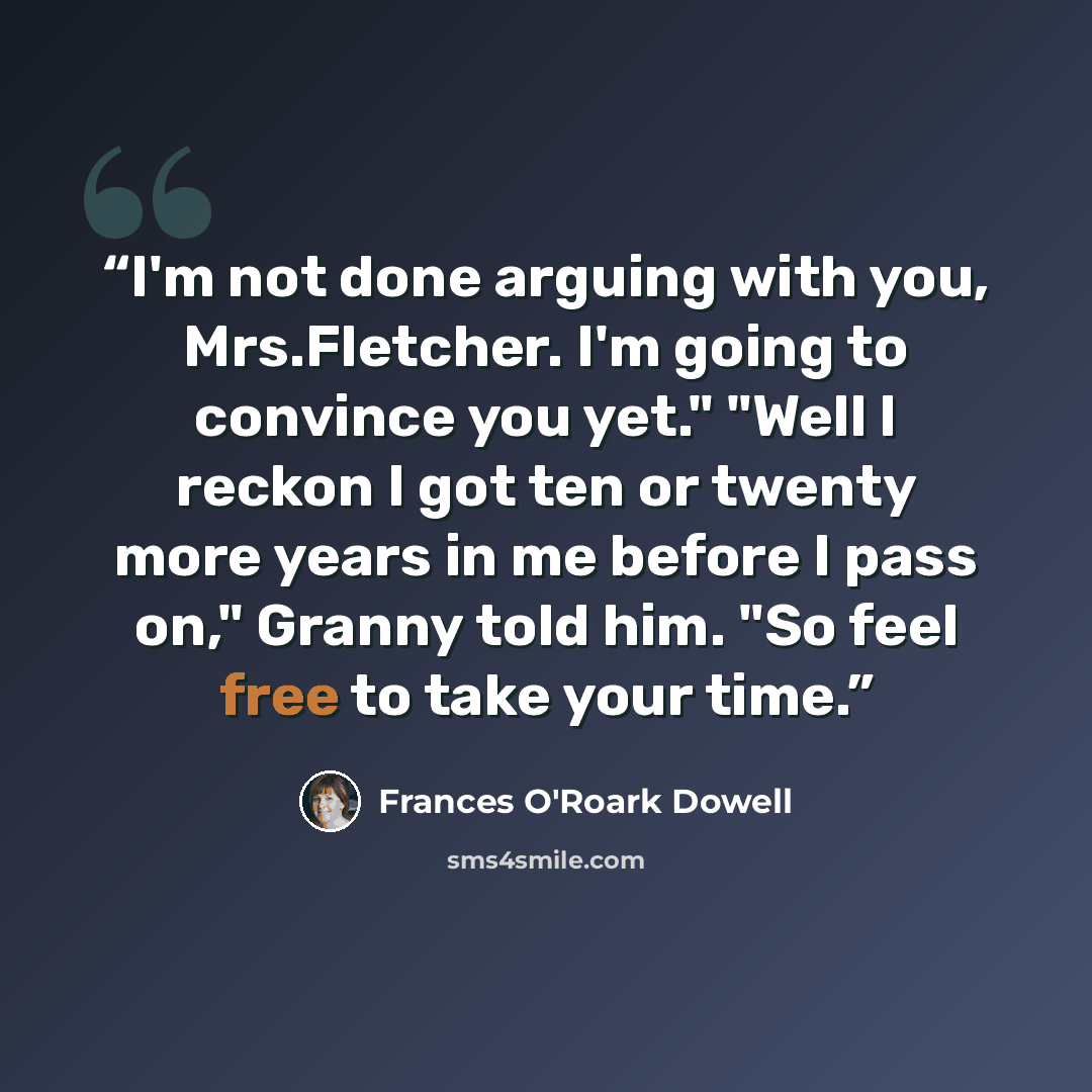 “I'm not done arguing with you, Mrs.Fletcher. I'm going to convince you yet." "Well I reckon I got ten or twenty more years in me before I pass on," Granny told him. "So feel free to take your time.” quote by Frances O'Roark Dowell