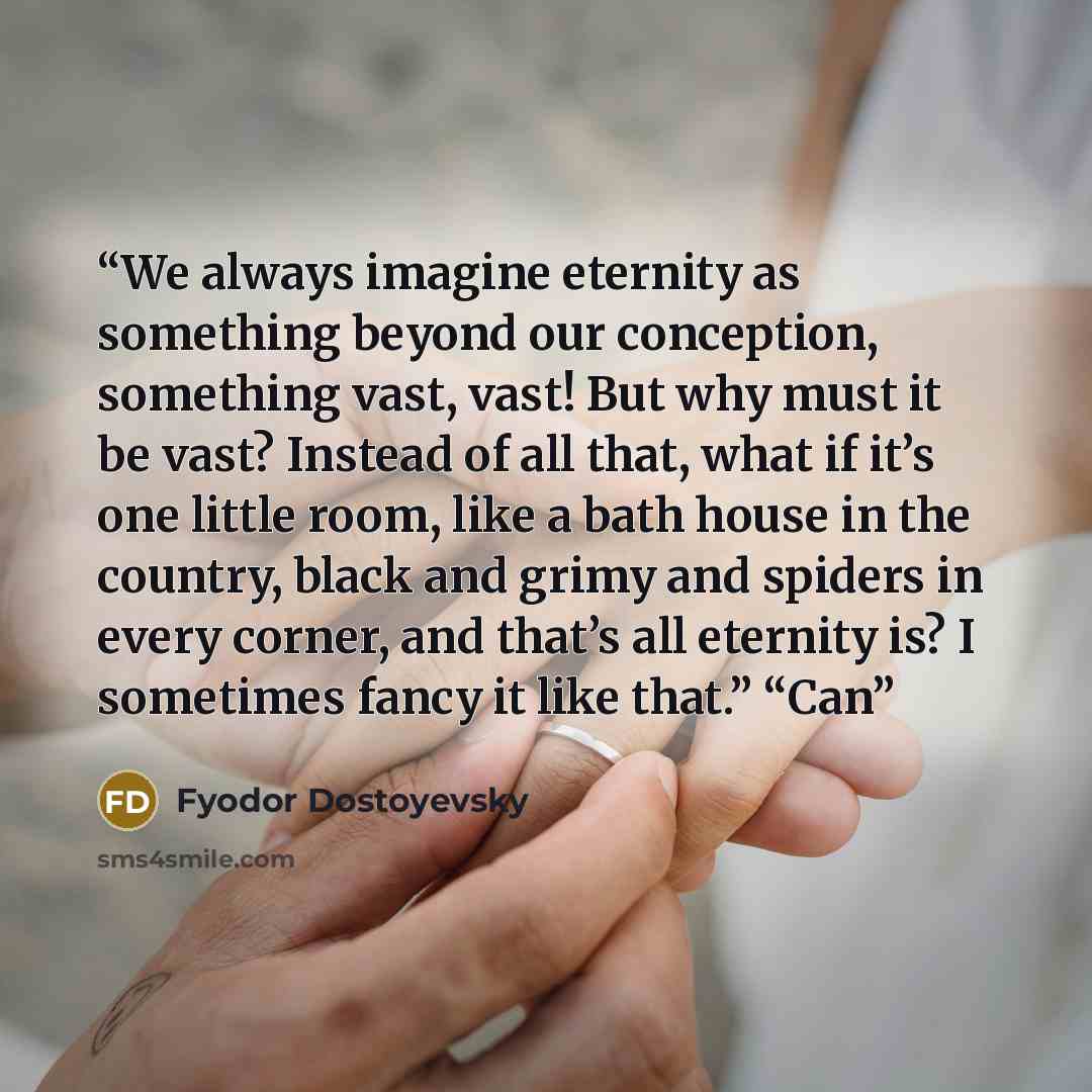 “We always imagine eternity as something beyond our conception, something vast, vast! But why must it be vast? Instead of all that, what if it’s one little room, like a bath house in the country, black and grimy and spiders in every corner, and that’s all eternity is? I sometimes fancy it like…” quote by Fyodor Dostoyevsky