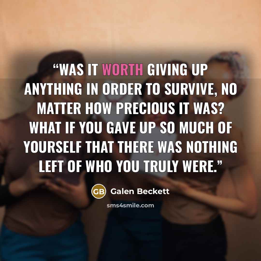 “Was it worth giving up anything in order to survive, no matter how precious it was? What if you gave up so much of yourself that there was nothing left of who you truly were.” quote by Galen Beckett