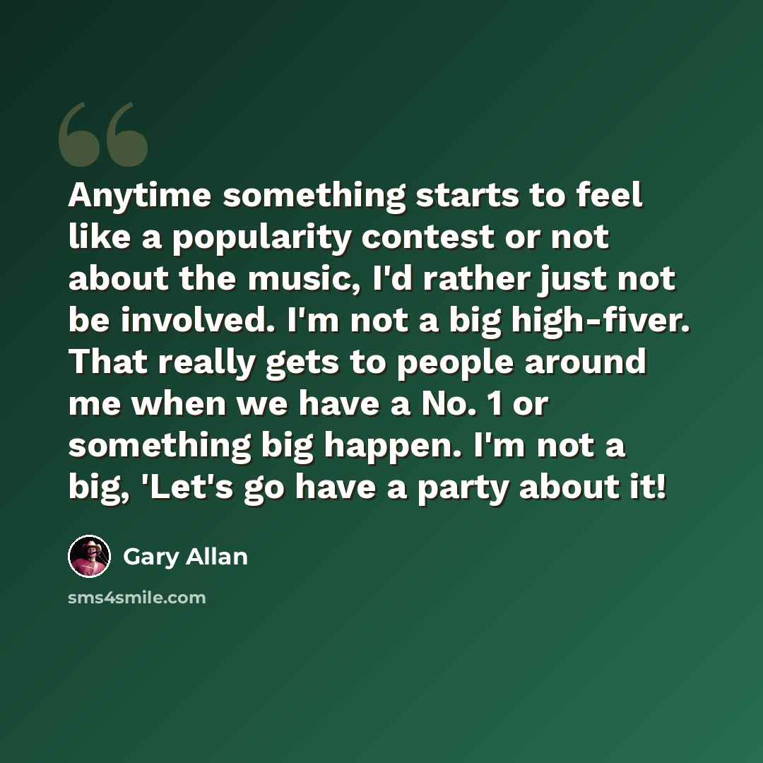 “Anytime something starts to feel like a popularity contest or not about the music, I'd rather just not be involved. I'm not a big high-fiver. That really gets to people around me when we have a No. 1 or something big happen. I'm not a big, 'Let's go have a party about it!” quote by Gary Allan