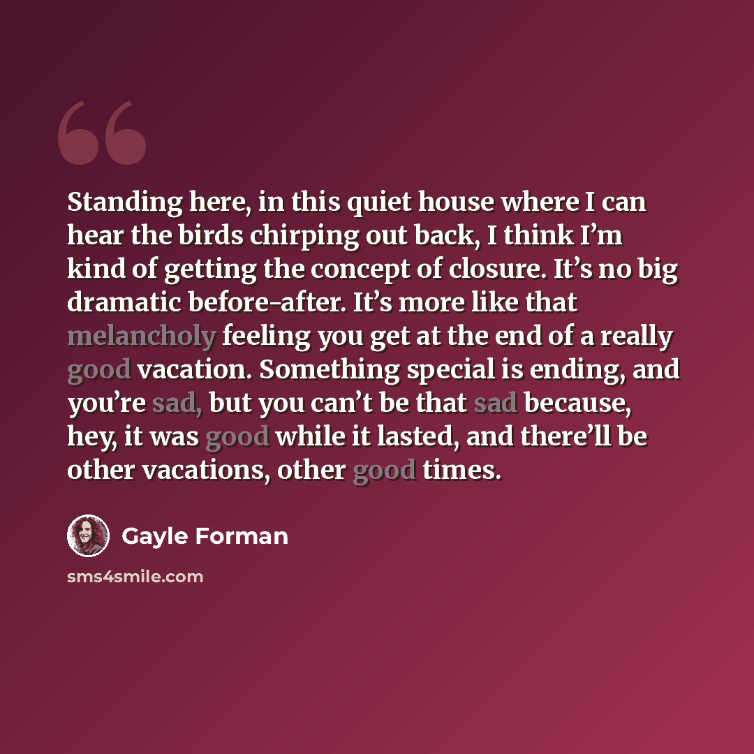 “Standing here, in this quiet house where I can hear the birds chirping out back, I think I’m kind of getting the concept of closure. It’s no big dramatic before-after. It’s more like that melancholy feeling you get at the end of a really good vacation. Something special is ending, and you’re sad…” quote by Gayle Forman