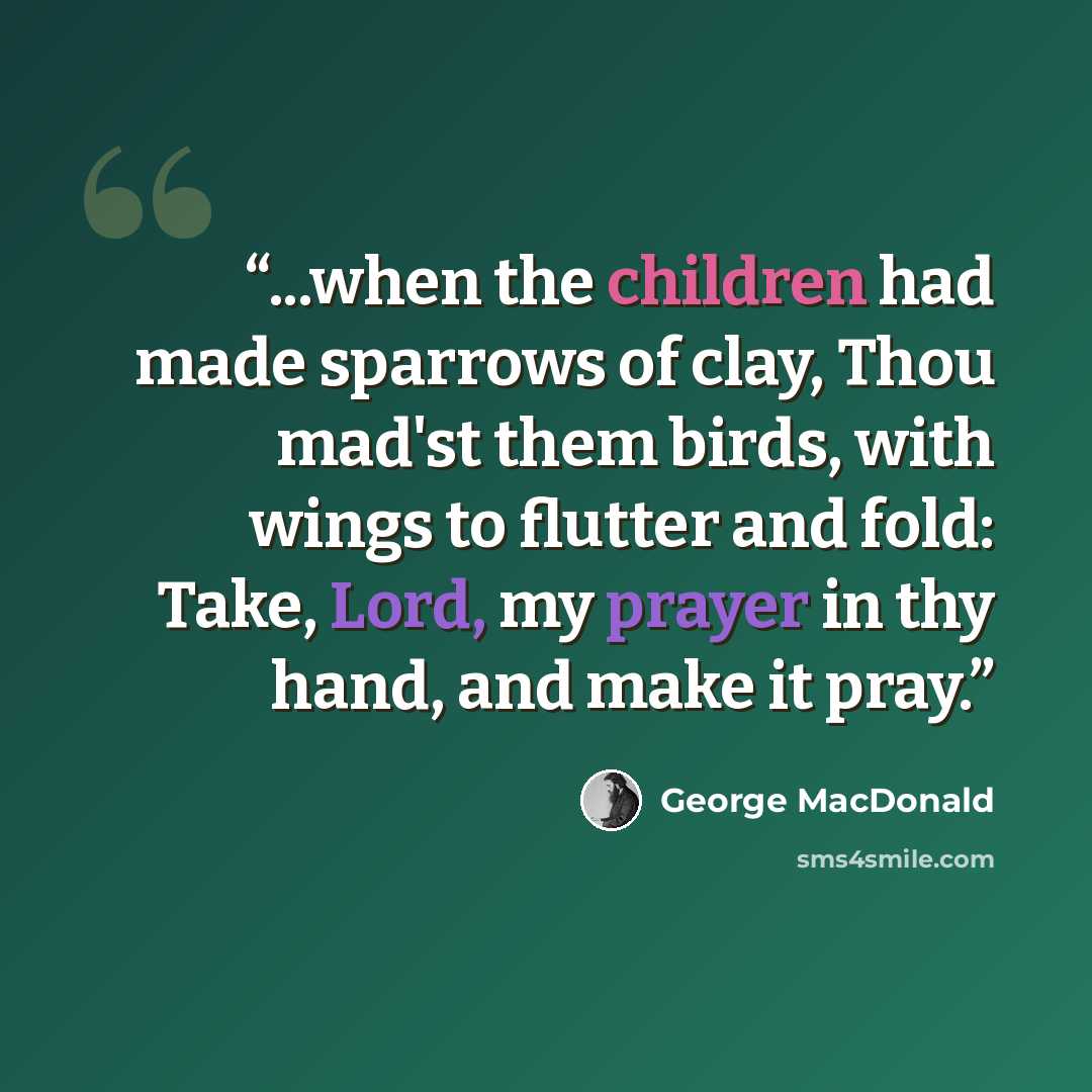 “...when the children had made sparrows of clay, Thou mad'st them birds, with wings to flutter and fold: Take, Lord, my prayer in thy hand, and make it pray.” quote by George MacDonald