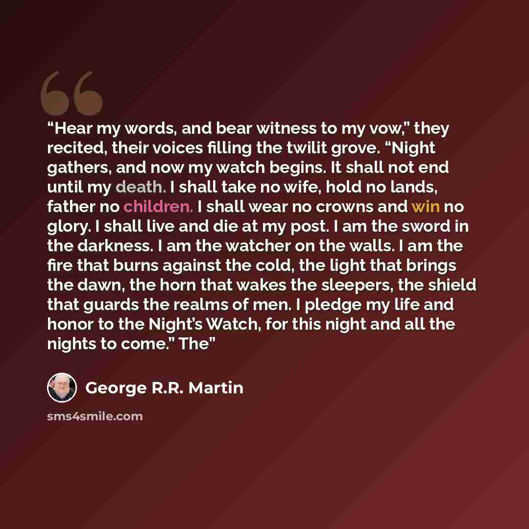 “Hear my words, and bear witness to my vow,” they recited, their voices filling the twilit grove. “Night gathers, and now my watch begins. It shall not end until my death. I shall take no wife, hold no lands, father no children. I shall wear no crowns and win no glory. I shall live and die at my…” quote by George R.R. Martin