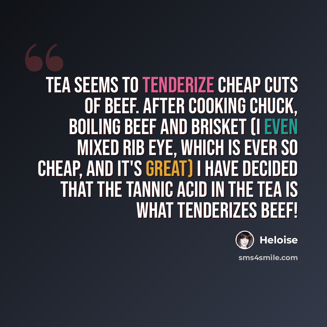 “Tea seems to tenderize cheap cuts of beef. After cooking chuck, boiling beef and brisket (I even mixed rib eye, which is ever so cheap, and it's great) I have decided that the tannic acid in the tea is what tenderizes beef!” quote by Heloise