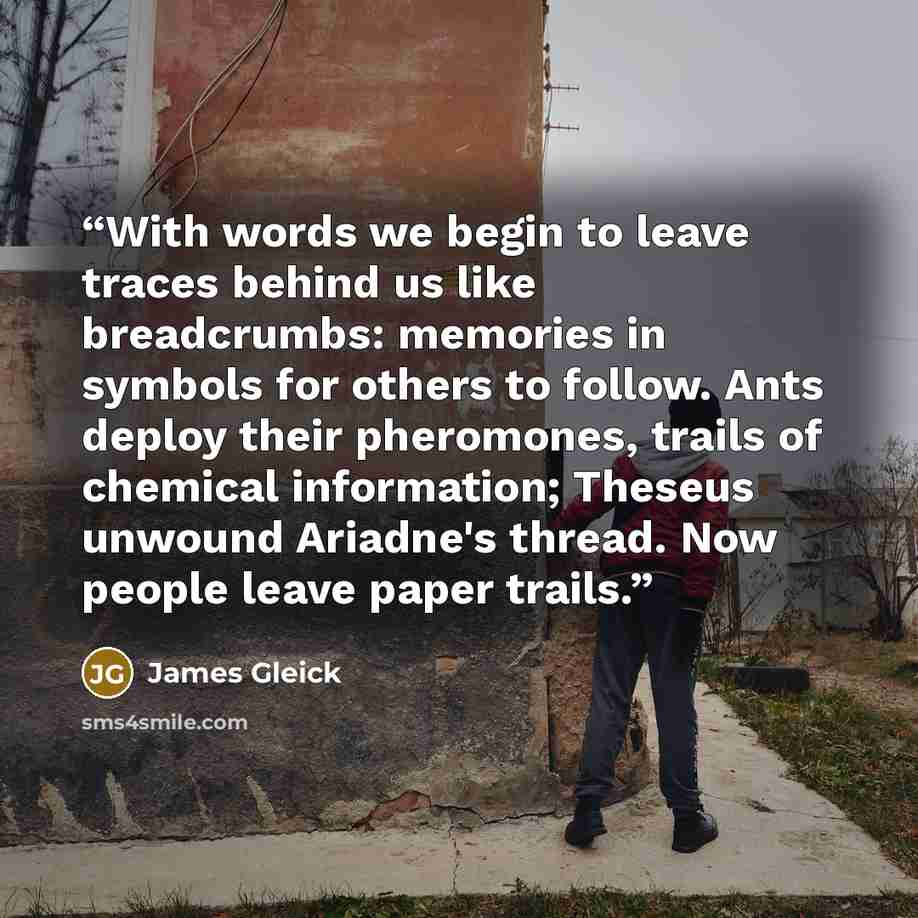 “With words we begin to leave traces behind us like breadcrumbs: memories in symbols for others to follow. Ants deploy their pheromones, trails of chemical information; Theseus unwound Ariadne's thread. Now people leave paper trails.” quote by James Gleick