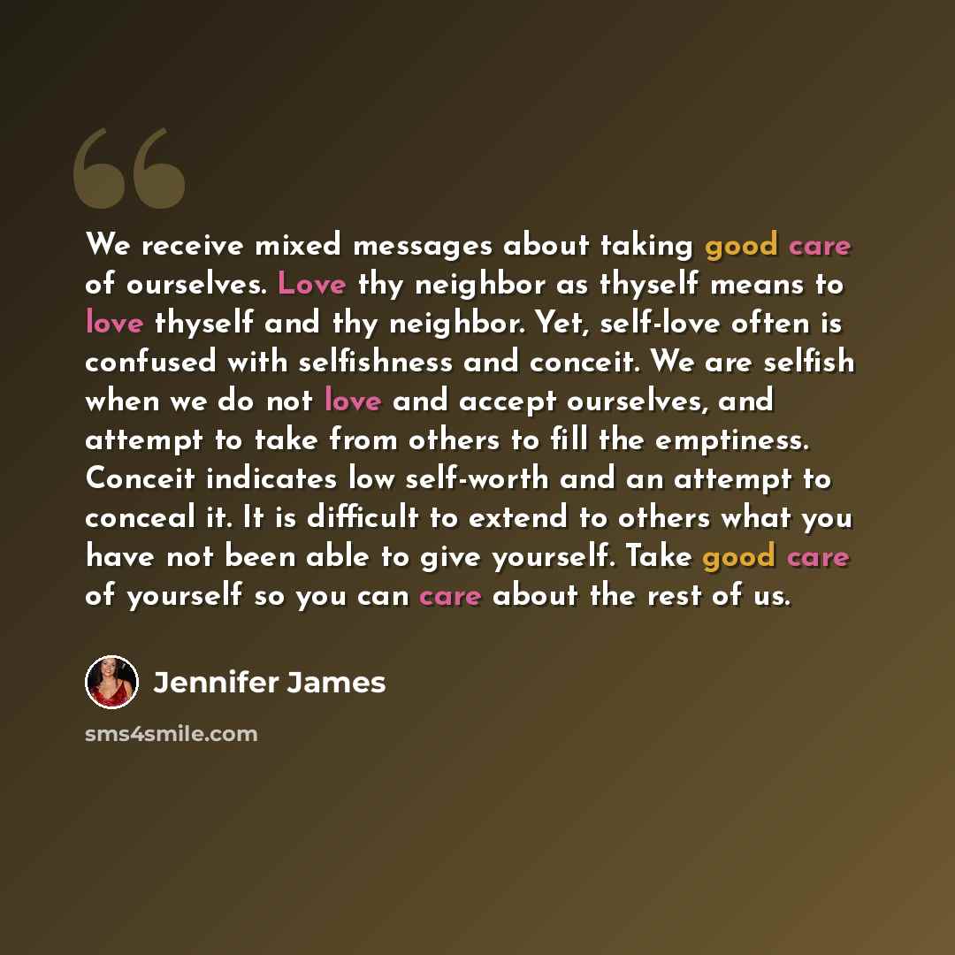 “We receive mixed messages about taking good care of ourselves. Love thy neighbor as thyself means to love thyself and thy neighbor. Yet, self-love often is confused with selfishness and conceit. We are selfish when we do not love and accept ourselves, and attempt to take from others to fill the…” quote by Jennifer James