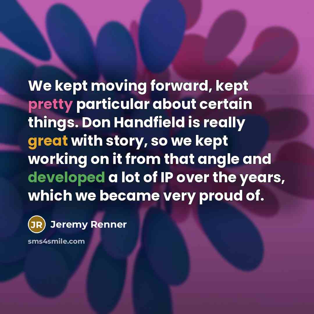 “We kept moving forward, kept pretty particular about certain things. Don Handfield is really great with story, so we kept working on it from that angle and developed a lot of IP over the years, which we became very proud of.” quote by Jeremy Renner