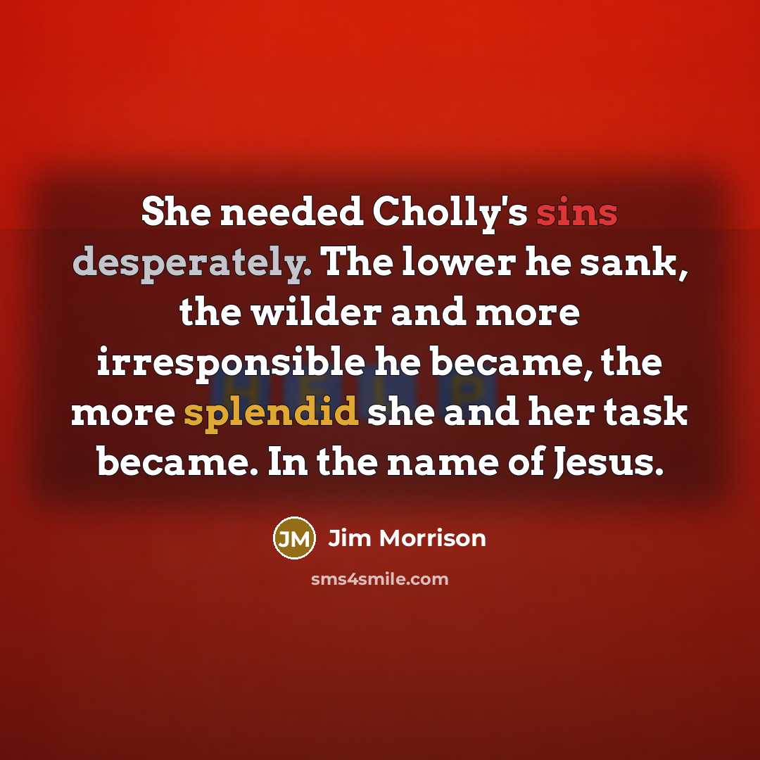 “She needed Cholly's sins desperately. The lower he sank, the wilder and more irresponsible he became, the more splendid she and her task became. In the name of Jesus.” quote by Jim Morrison