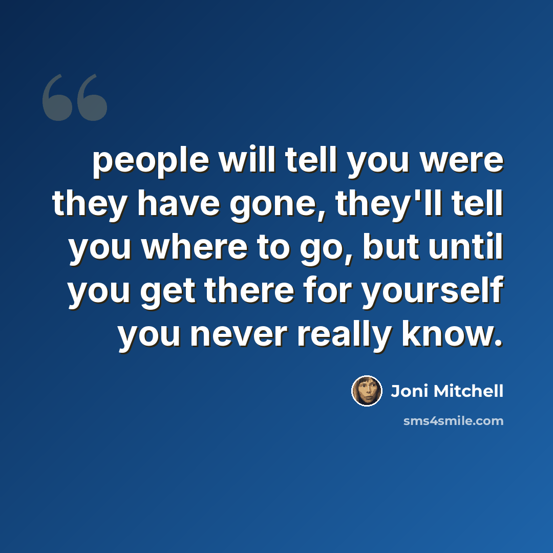 “people will tell you were they have gone, they'll tell you where to go, but until you get there for yourself you never really know.” quote by Joni Mitchell
