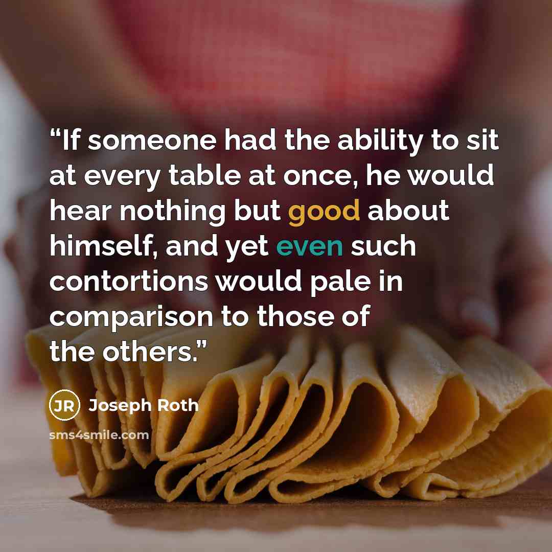 “If someone had the ability to sit at every table at once, he would hear nothing but good about himself, and yet even such contortions would pale in comparison to those of the others.” quote by Joseph Roth
