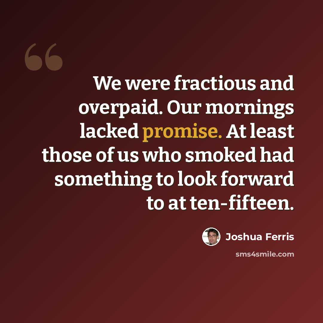 “We were fractious and overpaid. Our mornings lacked promise. At least those of us who smoked had something to look forward to at ten-fifteen.” quote by Joshua Ferris