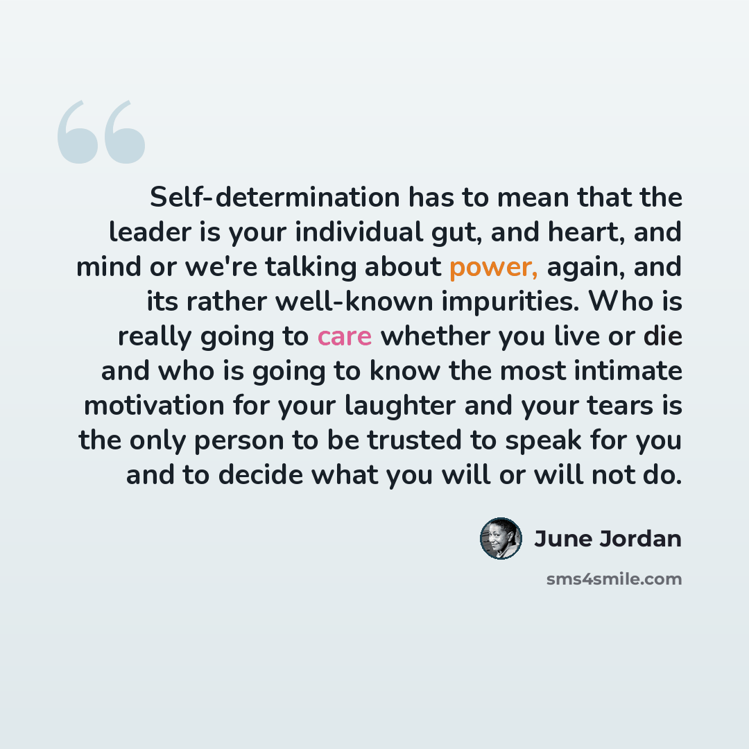 “Self-determination has to mean that the leader is your individual gut, and heart, and mind or we're talking about power, again, and its rather well-known impurities. Who is really going to care whether you live or die and who is going to know the most intimate motivation for your laughter and your…” quote by June Jordan