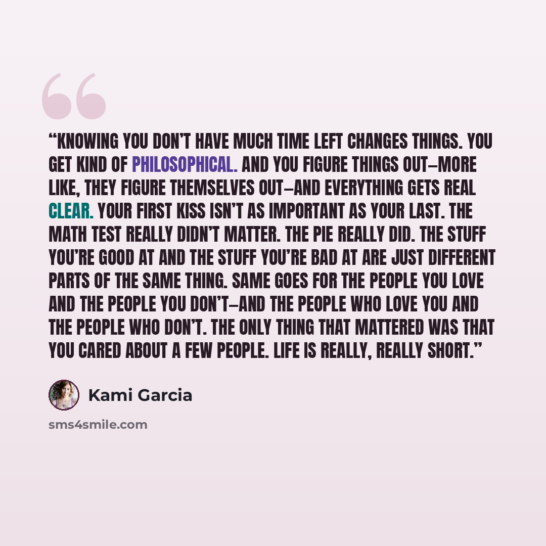 “Knowing you don’t have much time left changes things. You get kind of philosophical. And you figure things out—more like, they figure themselves out—and everything gets real clear. Your first kiss isn’t as important as your last. The math test really didn’t matter. The pie really did. The stuff…” quote by Kami Garcia