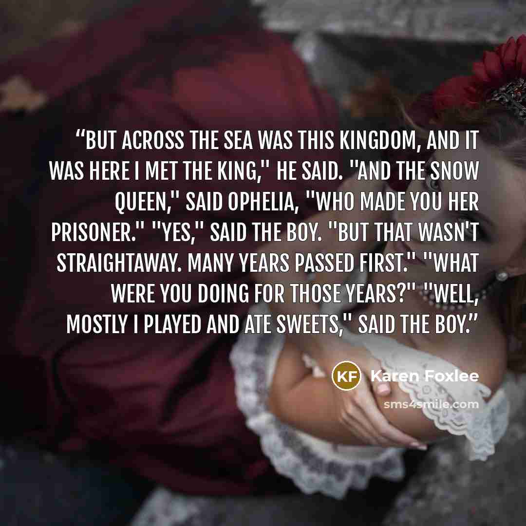 “But across the sea was this kingdom, and it was here I met the King," he said. "And the Snow Queen," said Ophelia, "who made you her prisoner." "Yes," said the boy. "But that wasn't straightaway. Many years passed first." "What were you doing for those years?" "Well, mostly I played and ate…” quote by Karen Foxlee