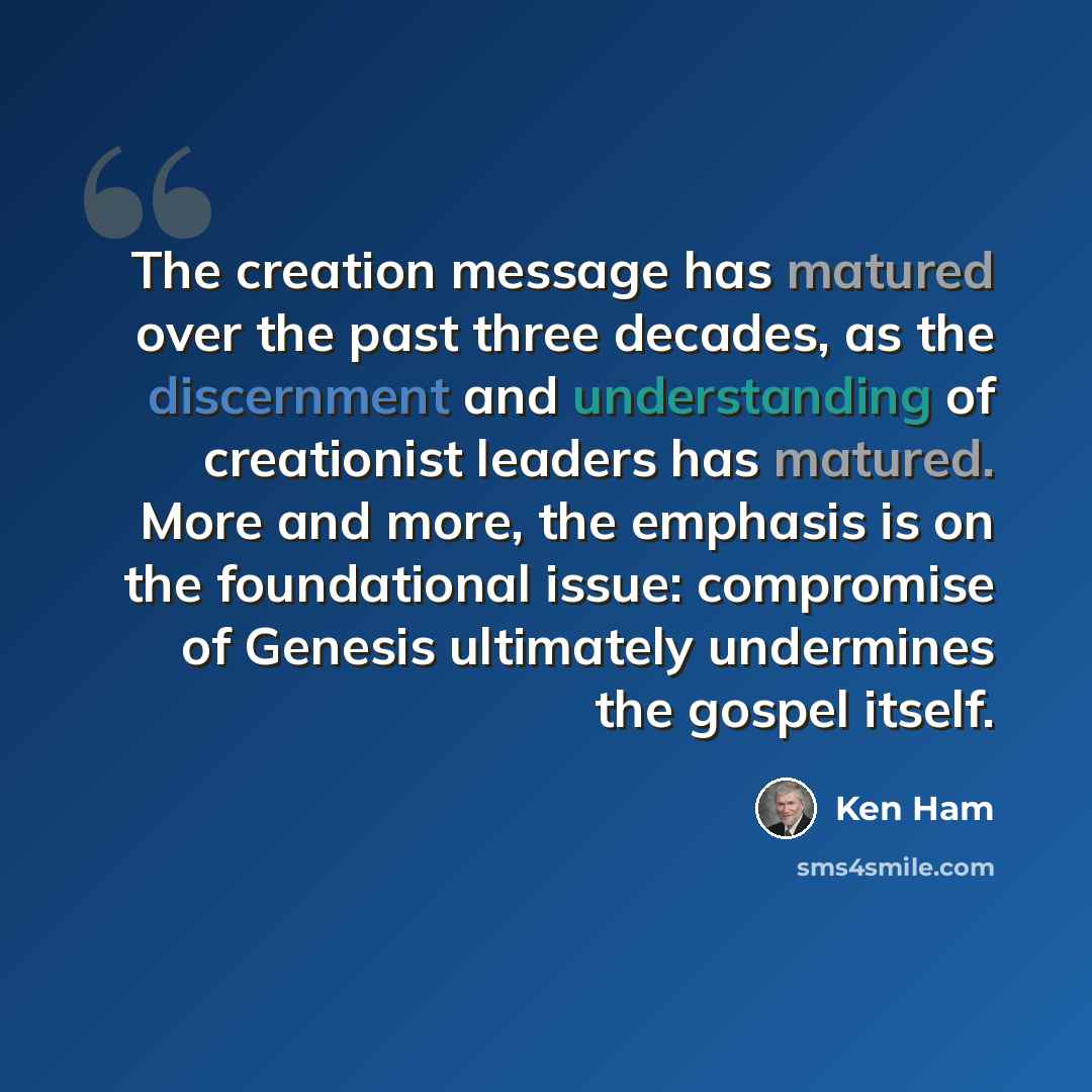 “The creation message has matured over the past three decades, as the discernment and understanding of creationist leaders has matured. More and more, the emphasis is on the foundational issue: compromise of Genesis ultimately undermines the gospel itself.” quote by Ken Ham