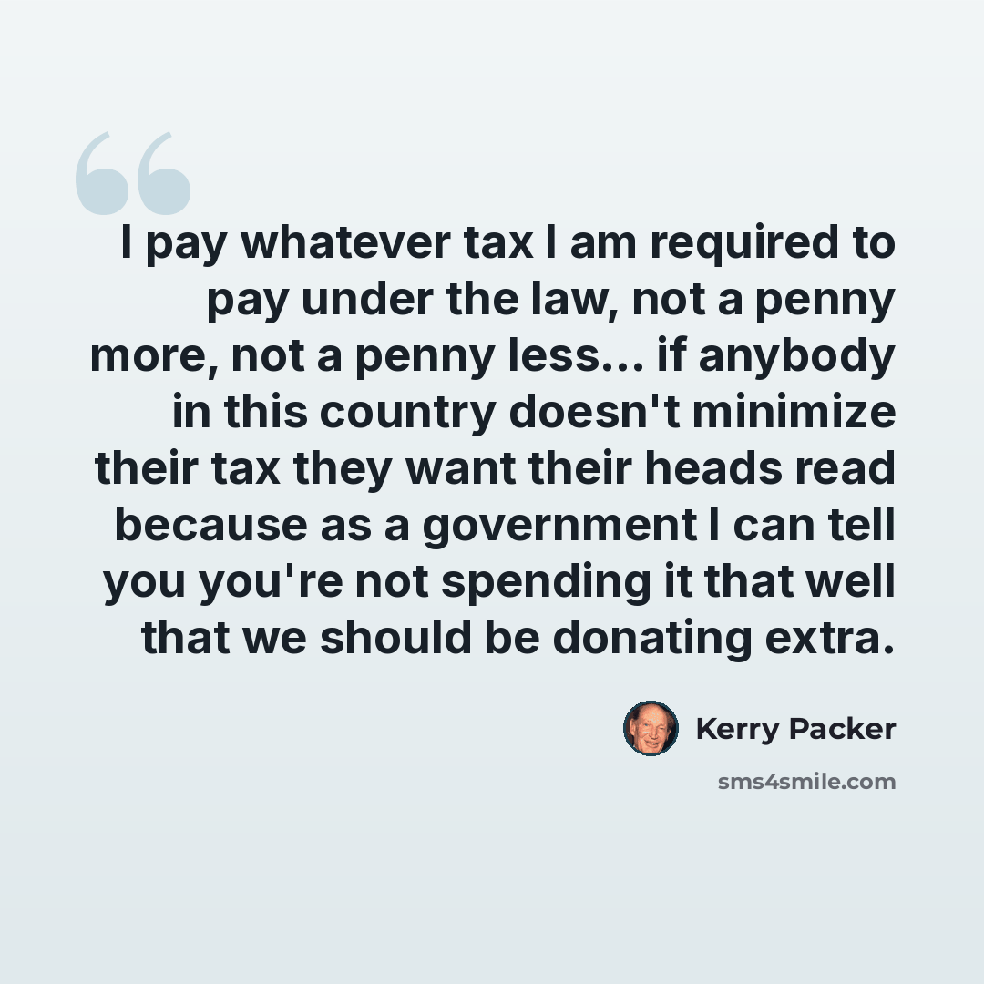 “I pay whatever tax I am required to pay under the law, not a penny more, not a penny less... if anybody in this country doesn't minimize their tax they want their heads read because as a government I can tell you you're not spending it that well that we should be donating extra.” quote by Kerry Packer