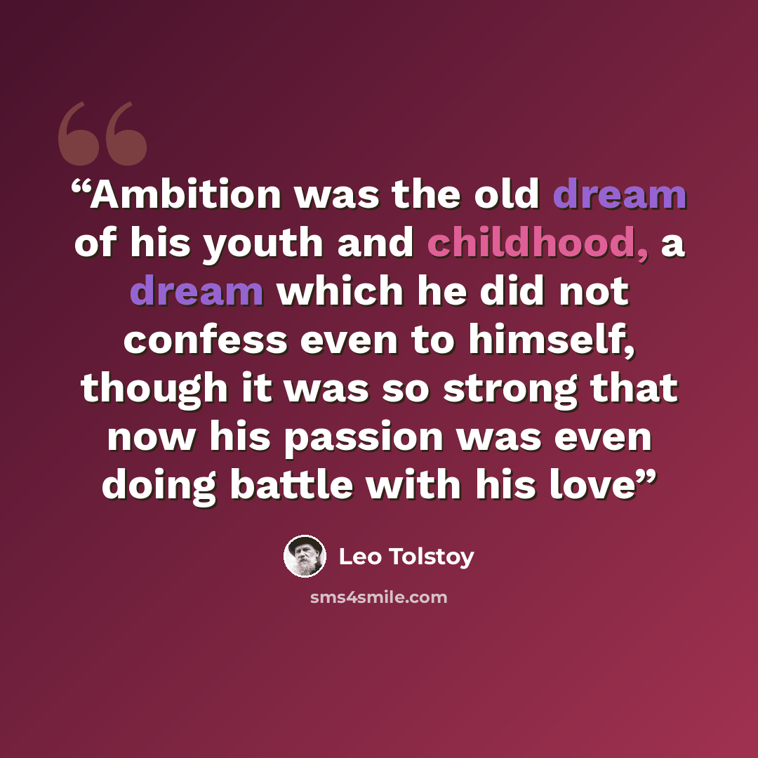 “Ambition was the old dream of his youth and childhood, a dream which he did not confess even to himself, though it was so strong that now his passion was even doing battle with his love” quote by Leo Tolstoy