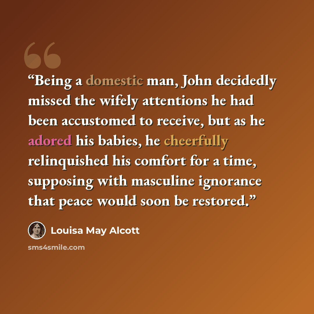 “Being a domestic man, John decidedly missed the wifely attentions he had been accustomed to receive, but as he adored his babies, he cheerfully relinquished his comfort for a time, supposing with masculine ignorance that peace would soon be restored.” quote by Louisa May Alcott