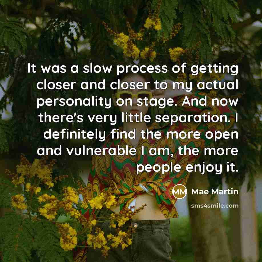 “It was a slow process of getting closer and closer to my actual personality on stage. And now there's very little separation. I definitely find the more open and vulnerable I am, the more people enjoy it.” quote by Mae Martin