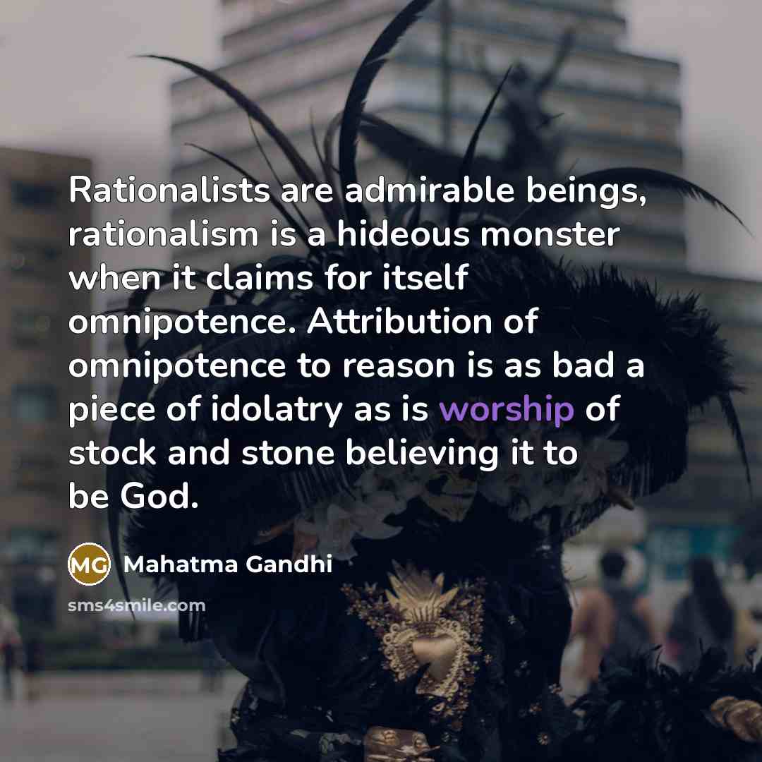 “Rationalists are admirable beings, rationalism is a hideous monster when it claims for itself omnipotence. Attribution of omnipotence to reason is as bad a piece of idolatry as is worship of stock and stone believing it to be God.” quote by Mahatma Gandhi