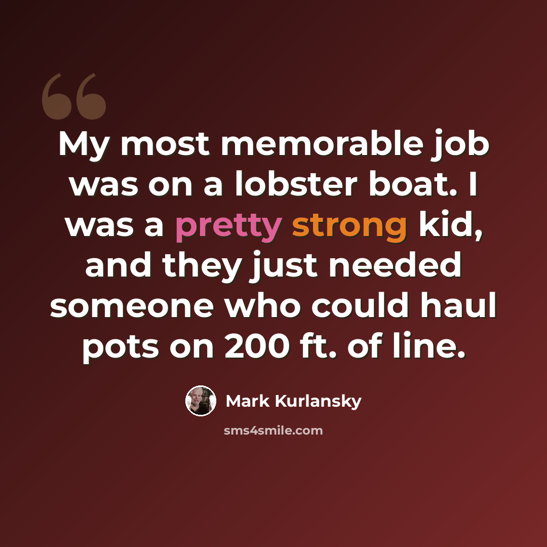 “My most memorable job was on a lobster boat. I was a pretty strong kid, and they just needed someone who could haul pots on 200 ft. of line.” quote by Mark Kurlansky