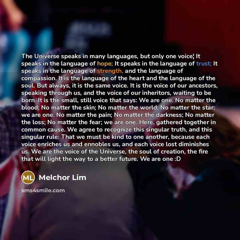 “The Universe speaks in many languages, but only one voice¦ It speaks in the language of hope; It speaks in the language of trust; It speaks in the language of strength, and the language of compassion. It is the language of the heart and the language of the soul. But always, it is the same voice…” quote by Melchor Lim