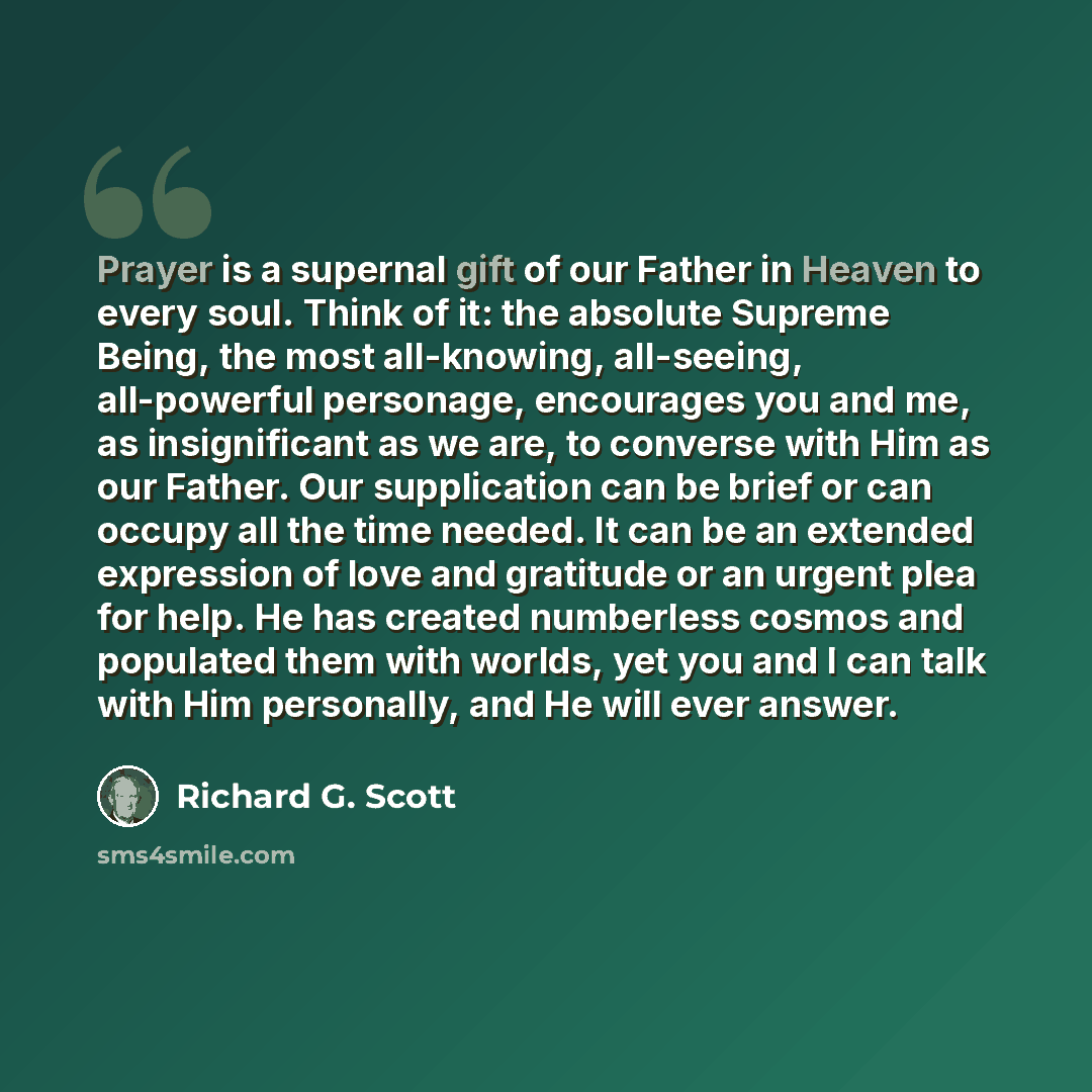 “Prayer is a supernal gift of our Father in Heaven to every soul. Think of it: the absolute Supreme Being, the most all-knowing, all-seeing, all-powerful personage, encourages you and me, as insignificant as we are, to converse with Him as our Father. Our supplication can be brief or can occupy all…” quote by Richard G. Scott