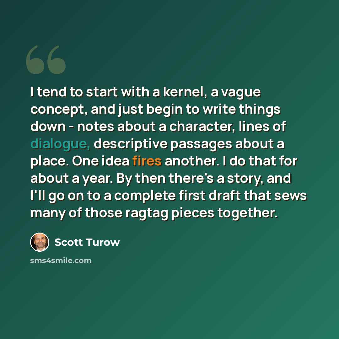 “I tend to start with a kernel, a vague concept, and just begin to write things down - notes about a character, lines of dialogue, descriptive passages about a place. One idea fires another. I do that for about a year. By then there's a story, and I'll go on to a complete first draft that sews many…” quote by Scott Turow