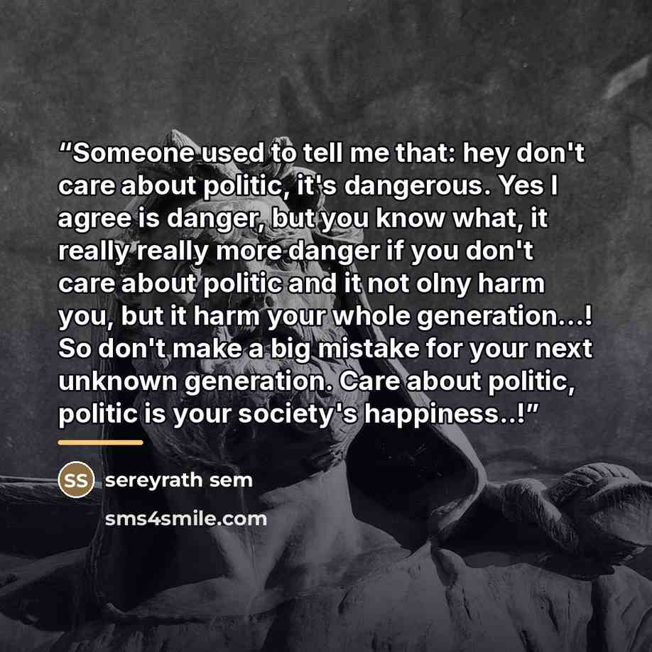 “Someone used to tell me that: hey don't care about politic, it's dangerous. Yes I agree is danger, but you know what, it really really more danger if you don't care about politic and it not olny harm you, but it harm your whole generation...! So don't make a big mistake for your next unknown…” quote by Anonymous