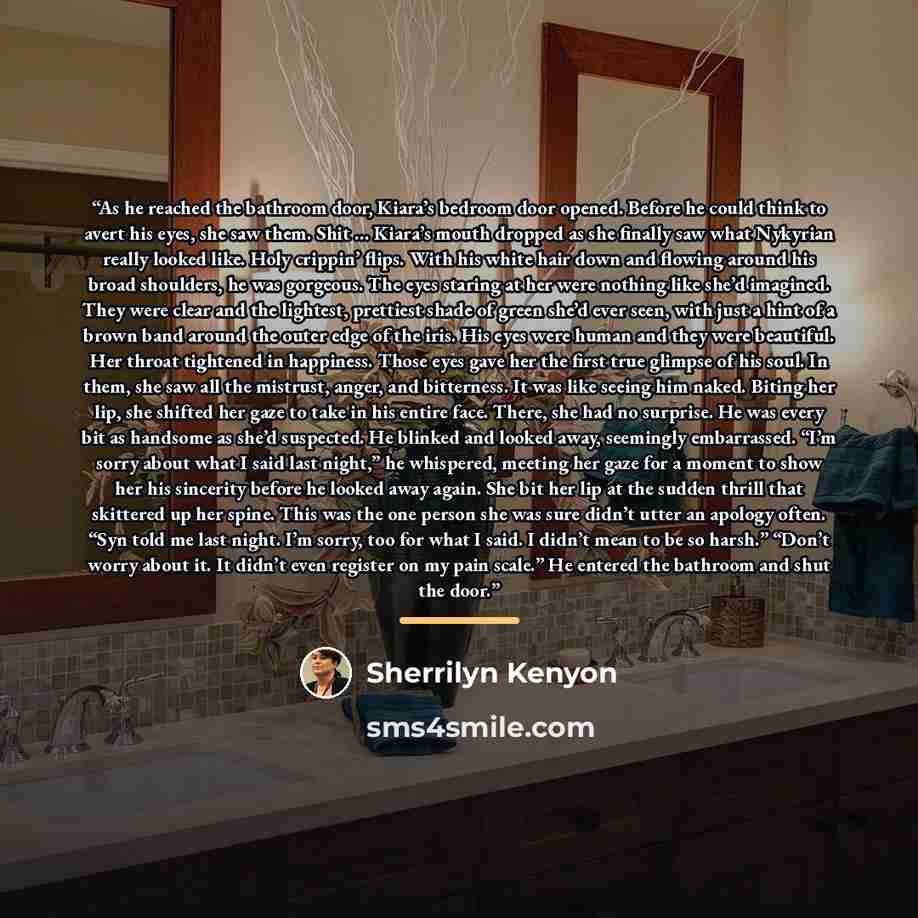 “As he reached the bathroom door, Kiara’s bedroom door opened. Before he could think to avert his eyes, she saw them. Shit … Kiara’s mouth dropped as she finally saw what Nykyrian really looked like. Holy crippin’ flips. With his white hair down and flowing around his broad shoulders, he was…” quote by Sherrilyn Kenyon