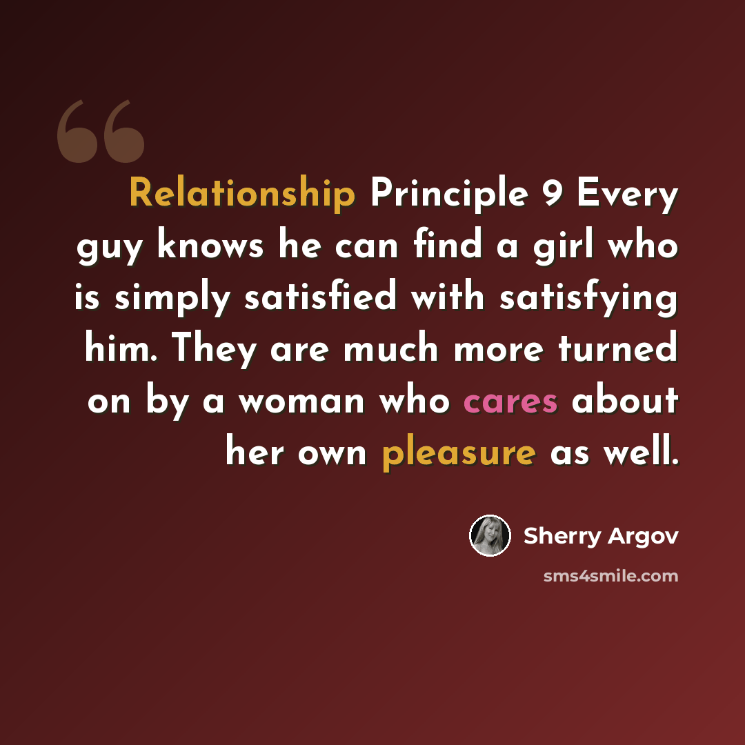 “Relationship Principle 9 Every guy knows he can find a girl who is simply satisfied with satisfying him. They are much more turned on by a woman who cares about her own pleasure as well.” quote by Sherry Argov