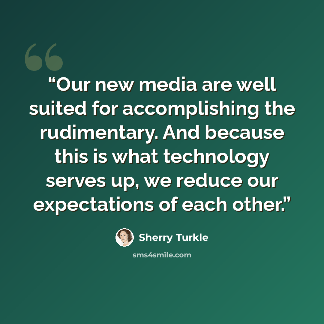 “Our new media are well suited for accomplishing the rudimentary. And because this is what technology serves up, we reduce our expectations of each other.” quote by Sherry Turkle