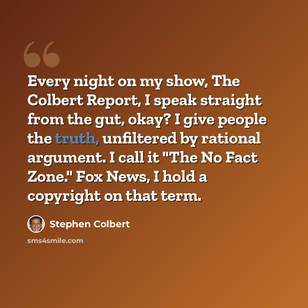 “Every night on my show, The Colbert Report, I speak straight from the gut, okay? I give people the truth, unfiltered by rational argument. I call it "The No Fact Zone." Fox News, I hold a copyright on that term.” quote by Stephen Colbert