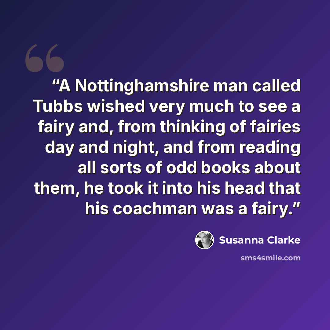 “A Nottinghamshire man called Tubbs wished very much to see a fairy and, from thinking of fairies day and night, and from reading all sorts of odd books about them, he took it into his head that his coachman was a fairy.” quote by Susanna Clarke