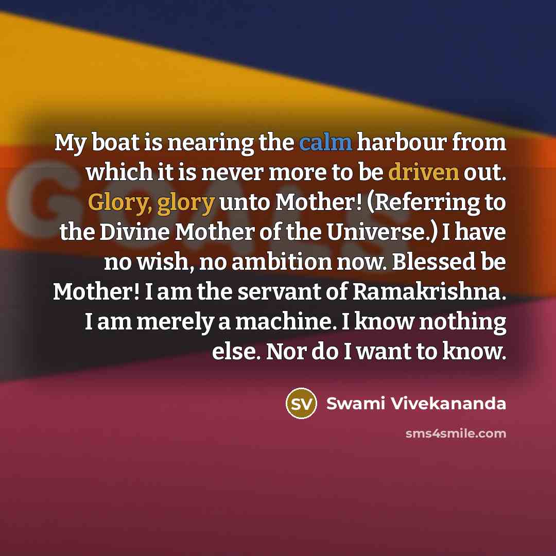 “My boat is nearing the calm harbour from which it is never more to be driven out. Glory, glory unto Mother! (Referring to the Divine Mother of the Universe.) I have no wish, no ambition now. Blessed be Mother! I am the servant of Ramakrishna. I am merely a machine. I know nothing else. Nor do I…” quote by Swami Vivekananda
