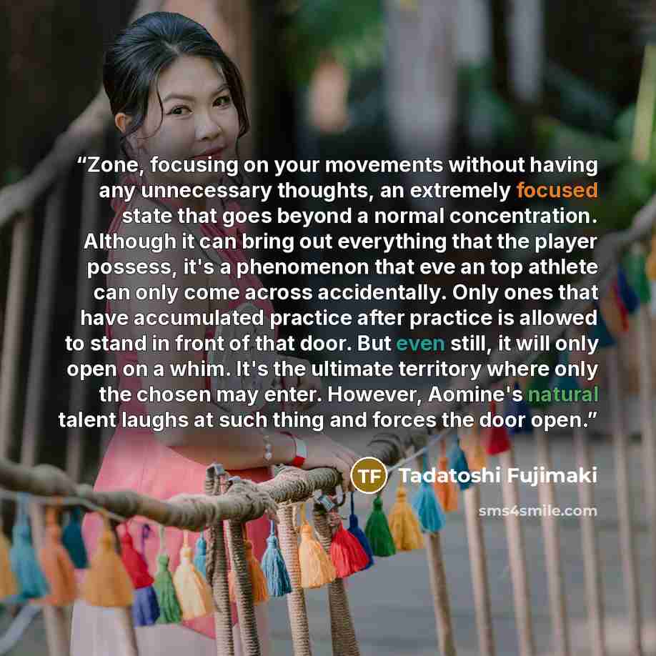 “Zone, focusing on your movements without having any unnecessary thoughts, an extremely focused state that goes beyond a normal concentration. Although it can bring out everything that the player possess, it's a phenomenon that eve an top athlete can only come across accidentally. Only ones that…” quote by Tadatoshi Fujimaki