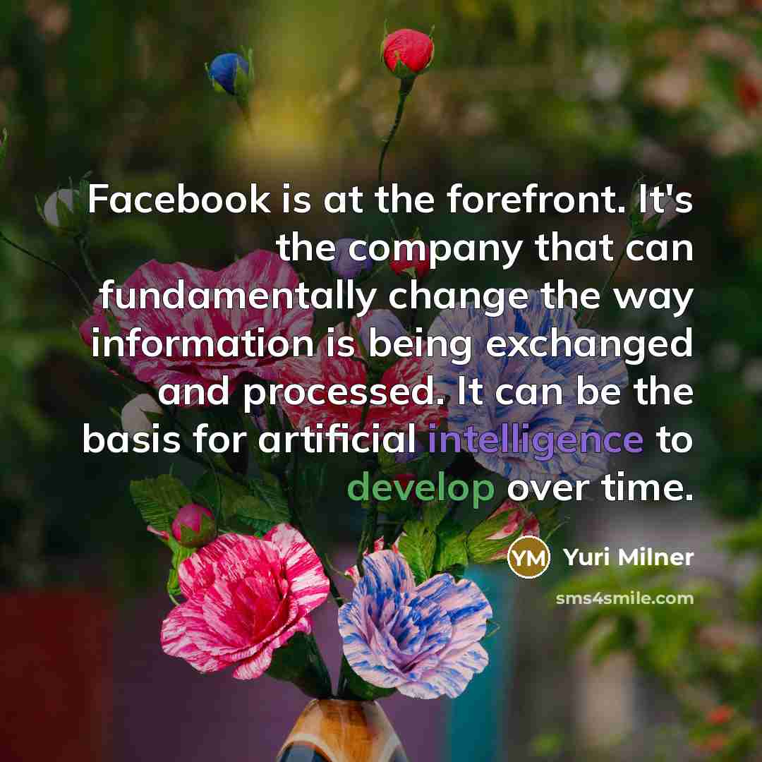 “Facebook is at the forefront. It's the company that can fundamentally change the way information is being exchanged and processed. It can be the basis for artificial intelligence to develop over time.” quote by Yuri Milner