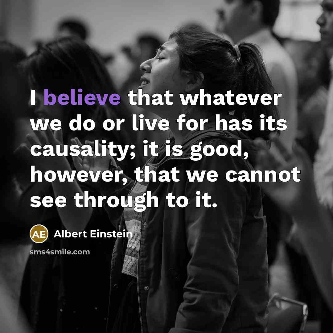 “I believe that whatever we do or live for has its causality; it is good, however, that we cannot see through to it.” quote by Albert Einstein