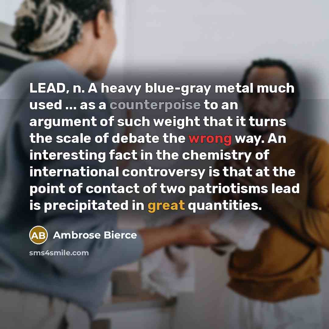 “LEAD, n. A heavy blue-gray metal much used ... as a counterpoise to an argument of such weight that it turns the scale of debate the wrong way. An interesting fact in the chemistry of international controversy is that at the point of contact of two patriotisms lead is precipitated in great…” quote by Ambrose Bierce
