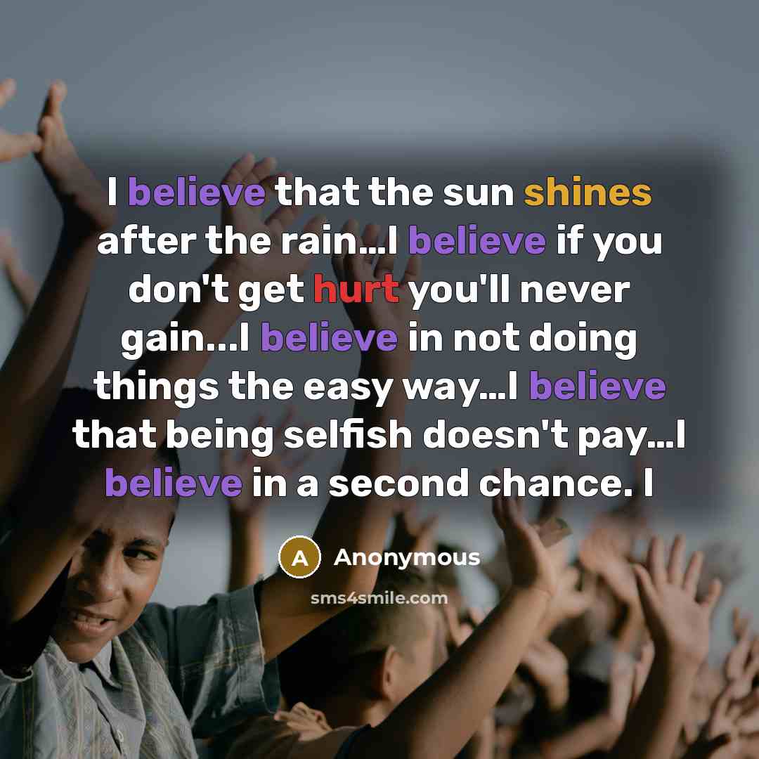 “I believe that the sun shines after the rain…I believe if you don't get hurt you'll never gain...I believe in not doing things the easy way…I believe that being selfish doesn't pay…I believe in a second chance. I” quote by Anonymous
