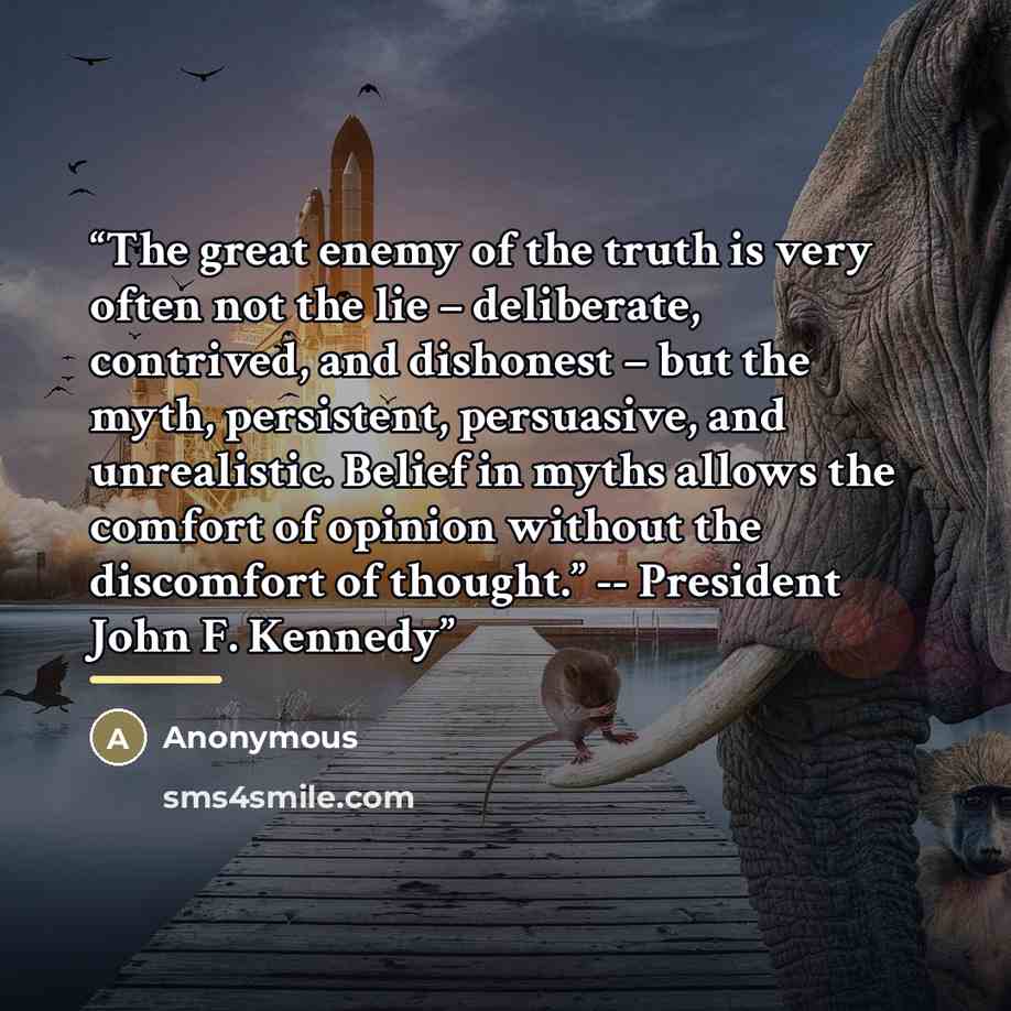 “The great enemy of the truth is very often not the lie – deliberate, contrived, and dishonest – but the myth, persistent, persuasive, and unrealistic. Belief in myths allows the comfort of opinion without the discomfort of thought.” -- President John F. Kennedy” quote by Tim O'Shea