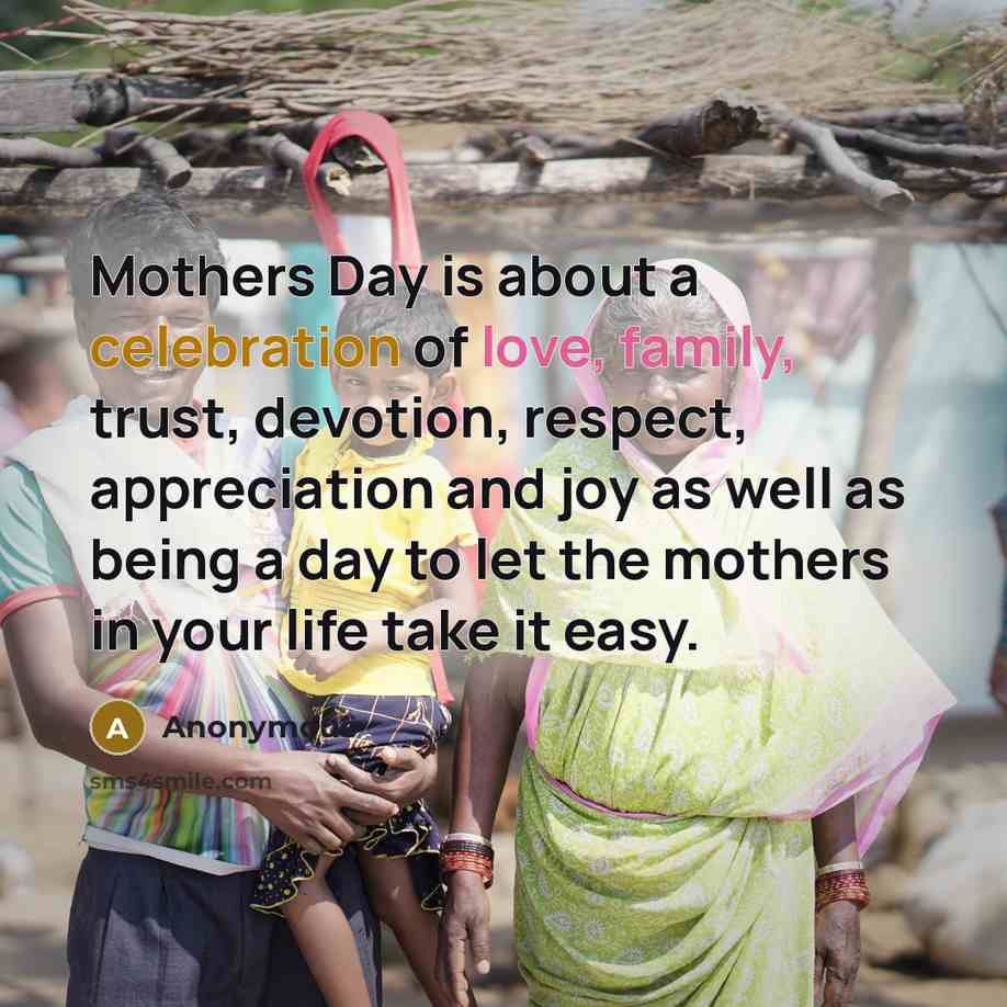 “Mothers Day is about a celebration of love, family, trust, devotion, respect, appreciation and joy as well as being a day to let the mothers in your life take it easy.” quote by Anonymous
