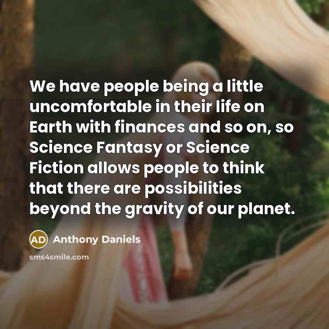 “We have people being a little uncomfortable in their life on Earth with finances and so on, so Science Fantasy or Science Fiction allows people to think that there are possibilities beyond the gravity of our planet.” quote by Anthony Daniels
