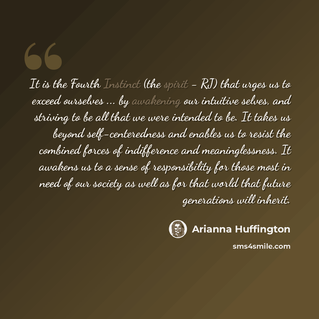 “It is the Fourth Instinct (the spirit - RJ) that urges us to exceed ourselves ... by awakening our intuitive selves, and striving to be all that we were intended to be. It takes us beyond self-centeredness and enables us to resist the combined forces of indifference and meaninglessness. It awakens…” quote by Arianna Huffington