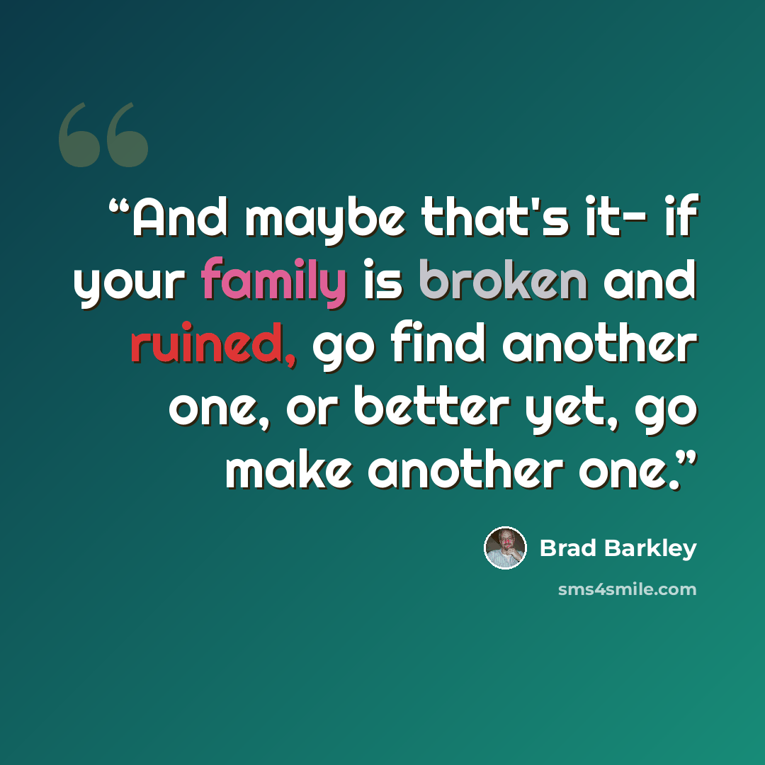 “And maybe that's it- if your family is broken and ruined, go find another one, or better yet, go make another one.” quote by Brad Barkley