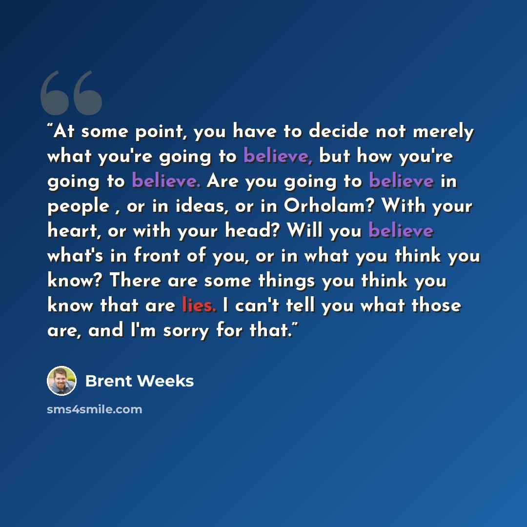 “At some point, you have to decide not merely what you're going to believe, but how you're going to believe. Are you going to believe in people , or in ideas, or in Orholam? With your heart, or with your head? Will you believe what's in front of you, or in what you think you know? There are some…” quote by Brent Weeks
