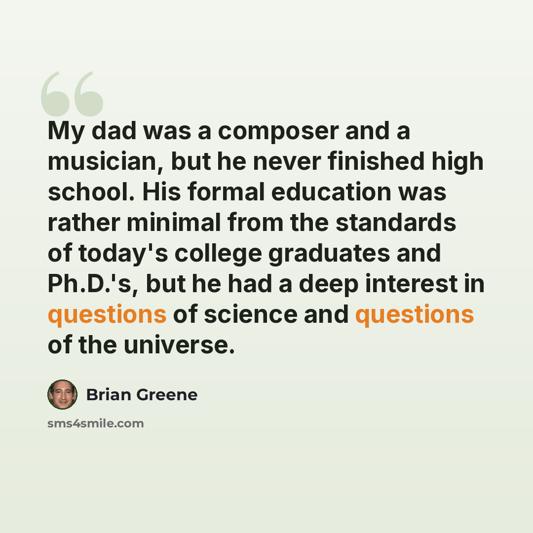 “My dad was a composer and a musician, but he never finished high school. His formal education was rather minimal from the standards of today's college graduates and Ph.D.'s, but he had a deep interest in questions of science and questions of the universe.” quote by Brian Greene