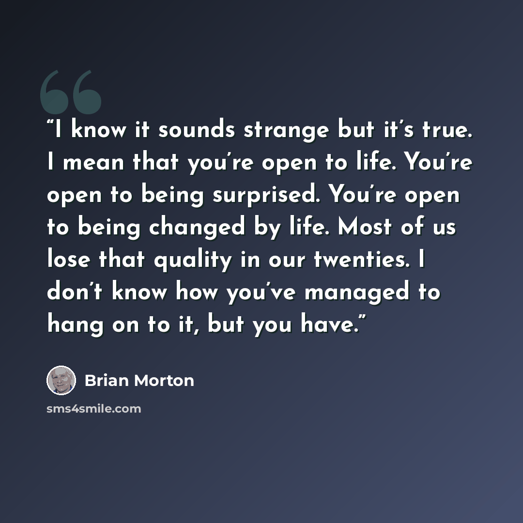 “I know it sounds strange but it’s true. I mean that you’re open to life. You’re open to being surprised. You’re open to being changed by life. Most of us lose that quality in our twenties. I don’t know how you’ve managed to hang on to it, but you have.” quote by Brian Morton